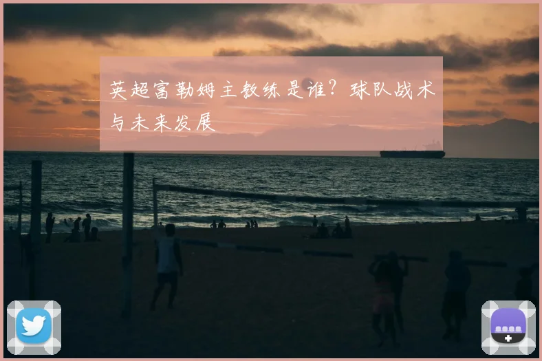 英超富勒姆主教练是谁？球队战术与未来发展