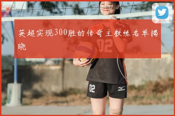 英超实现300胜的传奇主教练名单揭晓