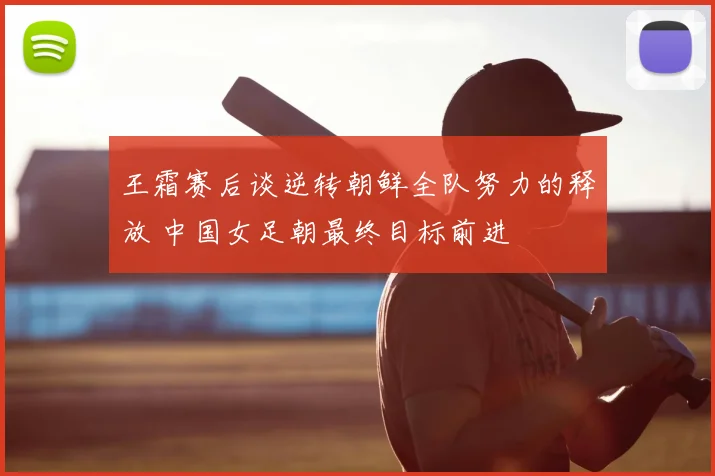 王霜赛后谈逆转朝鲜全队努力的释放 中国女足朝最终目标前进